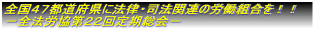 全国４７都道府県に法律・司法関連の労働組合を！！ －全法労協第２２回定期総会－